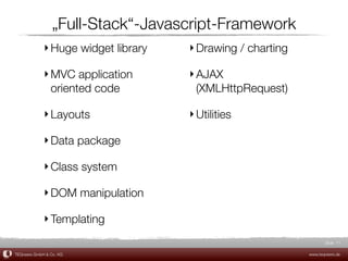„Full-Stack“-Javascript-Framework
             ‣ Huge widget library   ‣ Drawing / charting

             ‣ MVC application       ‣ AJAX
               oriented code           (XMLHttpRequest)

             ‣ Layouts               ‣ Utilities

             ‣ Data package

             ‣ Class system

             ‣ DOM manipulation

             ‣ Templating
                                                                   Slide 11

TEQneers GmbH & Co. KG                                      www.teqneers.de
 