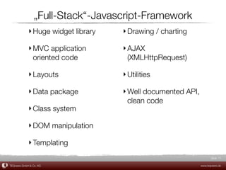 „Full-Stack“-Javascript-Framework
             ‣ Huge widget library   ‣ Drawing / charting

             ‣ MVC application       ‣ AJAX
               oriented code           (XMLHttpRequest)

             ‣ Layouts               ‣ Utilities

             ‣ Data package          ‣ Well documented API,
                                       clean code
             ‣ Class system

             ‣ DOM manipulation

             ‣ Templating
                                                                     Slide 11

TEQneers GmbH & Co. KG                                        www.teqneers.de
 