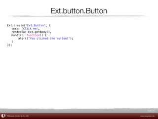 Ext.button.Button
Ext.create('Ext.Button', {
! text: 'Click me',
! renderTo: Ext.getBody(),
! handler: function() {
! !    alert('You clicked the button!');
! }
});




                                                     Slide 16

TEQneers GmbH & Co. KG                        www.teqneers.de
 