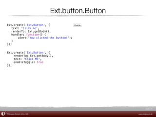 Ext.button.Button
Ext.create('Ext.Button', {
! text: 'Click me',
! renderTo: Ext.getBody(),
! handler: function() {
! !    alert('You clicked the button!');
! }
});


Ext.create('Ext.Button', {
    renderTo: Ext.getBody(),
    text: 'Click Me',
    enableToggle: true
});




                                                     Slide 16

TEQneers GmbH & Co. KG                        www.teqneers.de
 