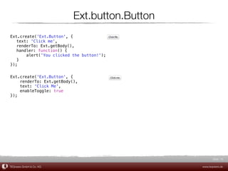 Ext.button.Button
Ext.create('Ext.Button', {
! text: 'Click me',
! renderTo: Ext.getBody(),
! handler: function() {
! !    alert('You clicked the button!');
! }
});


Ext.create('Ext.Button', {
    renderTo: Ext.getBody(),
    text: 'Click Me',
    enableToggle: true
});




                                                     Slide 16

TEQneers GmbH & Co. KG                        www.teqneers.de
 