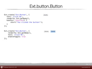 Ext.button.Button
Ext.create('Ext.Button', {
! text: 'Click me',
! renderTo: Ext.getBody(),
! handler: function() {
! !    alert('You clicked the button!');
! }
});


Ext.create('Ext.Button', {
    renderTo: Ext.getBody(),
    text: 'Click Me',
    enableToggle: true
});




                                                     Slide 16

TEQneers GmbH & Co. KG                        www.teqneers.de
 