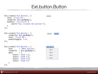 Ext.button.Button
Ext.create('Ext.Button', {
! text: 'Click me',
! renderTo: Ext.getBody(),
! handler: function() {
! !    alert('You clicked the button!');
! }
});


Ext.create('Ext.Button', {
    renderTo: Ext.getBody(),
    text: 'Click Me',
    enableToggle: true
});


Ext.create('Ext.Button', {
    text       : 'Menu button',
    renderTo : Ext.getBody(),
    menu       : [
         {text: 'Item 1'},
         {text: 'Item 2'},
         {text: 'Item 3'},
         {text: 'Item 4'}
    ]
});

                                                      Slide 16

TEQneers GmbH & Co. KG                         www.teqneers.de
 