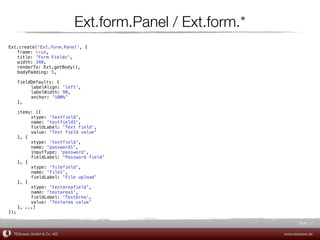 Ext.form.Panel / Ext.form.*
Ext.create('Ext.form.Panel', {
! frame: true,
! title: 'Form Fields',
! width: 340,
! renderTo: Ext.getBody(),
! bodyPadding: 5,

!    fieldDefaults: {
!    !    labelAlign: 'left',
!    !    labelWidth: 90,
!    !    anchor: '100%'
!    },

! items: [{
! !    xtype: 'textfield',
! !    name: 'textfield1',
! !    fieldLabel: 'Text field',
! !    value: 'Text field value'
! }, {
! !    xtype: 'textfield',
! !    name: 'password1',
! !    inputType: 'password',
! !    fieldLabel: 'Password field'
! }, {
! !    xtype: 'filefield',
! !    name: 'file1',
! !    fieldLabel: 'File upload'
! }, {
! !    xtype: 'textareafield',
! !    name: 'textarea1',
! !    fieldLabel: 'TextArea',
! !    value: 'Textarea value'
! }, ...]
});

                                                                  Slide 17

    TEQneers GmbH & Co. KG                                 www.teqneers.de
 