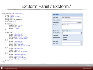 Ext.form.Panel / Ext.form.*
Ext.create('Ext.form.Panel', {
! frame: true,
! title: 'Form Fields',
! width: 340,
! renderTo: Ext.getBody(),
! bodyPadding: 5,

!    fieldDefaults: {
!    !    labelAlign: 'left',
!    !    labelWidth: 90,
!    !    anchor: '100%'
!    },

! items: [{
! !    xtype: 'textfield',
! !    name: 'textfield1',
! !    fieldLabel: 'Text field',
! !    value: 'Text field value'
! }, {
! !    xtype: 'textfield',
! !    name: 'password1',
! !    inputType: 'password',
! !    fieldLabel: 'Password field'
! }, {
! !    xtype: 'filefield',
! !    name: 'file1',
! !    fieldLabel: 'File upload'
! }, {
! !    xtype: 'textareafield',
! !    name: 'textarea1',
! !    fieldLabel: 'TextArea',
! !    value: 'Textarea value'
! }, ...]
});

                                                                  Slide 17

    TEQneers GmbH & Co. KG                                 www.teqneers.de
 