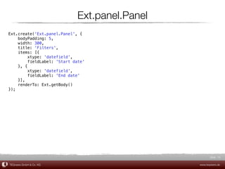 Ext.panel.Panel
Ext.create('Ext.panel.Panel', {
    bodyPadding: 5,
    width: 300,
    title: 'Filters',
    items: [{
         xtype: 'datefield',
         fieldLabel: 'Start date'
    }, {
         xtype: 'datefield',
         fieldLabel: 'End date'
    }],
    renderTo: Ext.getBody()
});




                                                      Slide 19

TEQneers GmbH & Co. KG                         www.teqneers.de
 