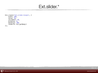 Ext.slider.*
 Ext.create('Ext.slider.Single', {
     width: 200,
     value: 50,
     increment: 10,
     minValue: 0,
     maxValue: 100,
     renderTo: Ext.getBody()
 });




                                                           Slide 20

TEQneers GmbH & Co. KG                              www.teqneers.de
 