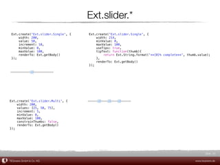 Ext.slider.*
 Ext.create('Ext.slider.Single', {   Ext.create('Ext.slider.Single', {
     width: 200,                         width: 214,
     value: 50,                          minValue: 0,
     increment: 10,                      maxValue: 100,
     minValue: 0,                        useTips: true,
     maxValue: 100,                      tipText: function(thumb){
     renderTo: Ext.getBody()                 return Ext.String.format('**{0}% complete**', thumb.value);
 });                                     },
                                         renderTo: Ext.getBody()
                                     });




Ext.create('Ext.slider.Multi', {
    width: 200,
    values: [25, 50, 75],
    increment: 5,
    minValue: 0,
    maxValue: 100,
    constrainThumbs: false,
    renderTo: Ext.getBody()
});




                                                                                                      Slide 20

TEQneers GmbH & Co. KG                                                                         www.teqneers.de
 