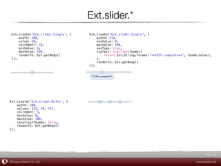 Ext.slider.*
 Ext.create('Ext.slider.Single', {   Ext.create('Ext.slider.Single', {
     width: 200,                         width: 214,
     value: 50,                          minValue: 0,
     increment: 10,                      maxValue: 100,
     minValue: 0,                        useTips: true,
     maxValue: 100,                      tipText: function(thumb){
     renderTo: Ext.getBody()                 return Ext.String.format('**{0}% complete**', thumb.value);
 });                                     },
                                         renderTo: Ext.getBody()
                                     });




Ext.create('Ext.slider.Multi', {
    width: 200,
    values: [25, 50, 75],
    increment: 5,
    minValue: 0,
    maxValue: 100,
    constrainThumbs: false,
    renderTo: Ext.getBody()
});




                                                                                                      Slide 20

TEQneers GmbH & Co. KG                                                                         www.teqneers.de
 
