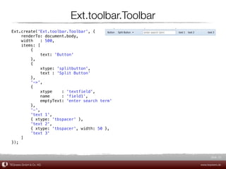 Ext.toolbar.Toolbar
 Ext.create('Ext.toolbar.Toolbar', {
     renderTo: document.body,
     width    : 500,
     items: [
         {
              text: 'Button'
         },
         {
              xtype: 'splitbutton',
              text : 'Split Button'
         },
         '->',
         {
              xtype    : 'textfield',
              name     : 'field1',
              emptyText: 'enter search term'
         },
         '-',
         'text 1',
         { xtype: 'tbspacer' },
         'text 2',
         { xtype: 'tbspacer', width: 50 },
         'text 3'
     ]
 });


                                                       Slide 22

TEQneers GmbH & Co. KG                          www.teqneers.de
 