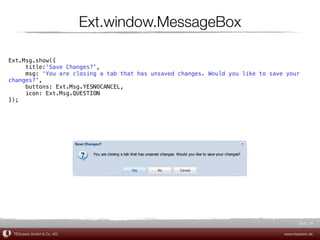 Ext.window.MessageBox

Ext.Msg.show({
     title:'Save Changes?',
     msg: 'You are closing a tab that has unsaved changes. Would you like to save your
changes?',
     buttons: Ext.Msg.YESNOCANCEL,
     icon: Ext.Msg.QUESTION
});




                                                                                        Slide 24

 TEQneers GmbH & Co. KG                                                          www.teqneers.de
 