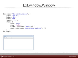 Ext.window.Window

Ext.create('Ext.window.Window', {
    title: 'Hello',
    height: 200,
    width: 400,
    layout: 'fit',
    items: {
        xtype: 'grid',
        border: false,
        columns: [{header: 'World'}],
        store: Ext.create('Ext.data.ArrayStore', {})
    }
}).show();




                                                              Slide 25

TEQneers GmbH & Co. KG                                 www.teqneers.de
 