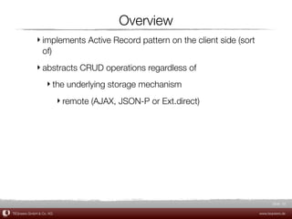 Overview
             ‣ implements Active Record pattern on the client side (sort
               of)
             ‣ abstracts CRUD operations regardless of
                  ‣ the underlying storage mechanism
                         ‣ remote (AJAX, JSON-P or Ext.direct)




                                                                                  Slide 32

TEQneers GmbH & Co. KG                                                     www.teqneers.de
 