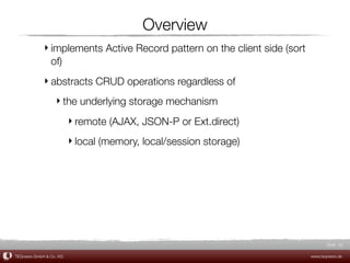 Overview
             ‣ implements Active Record pattern on the client side (sort
               of)
             ‣ abstracts CRUD operations regardless of
                  ‣ the underlying storage mechanism
                         ‣ remote (AJAX, JSON-P or Ext.direct)
                         ‣ local (memory, local/session storage)




                                                                                  Slide 32

TEQneers GmbH & Co. KG                                                     www.teqneers.de
 