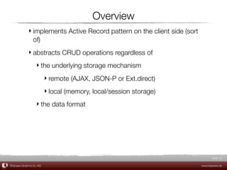 Overview
             ‣ implements Active Record pattern on the client side (sort
               of)
             ‣ abstracts CRUD operations regardless of
                  ‣ the underlying storage mechanism
                         ‣ remote (AJAX, JSON-P or Ext.direct)
                         ‣ local (memory, local/session storage)
                  ‣ the data format




                                                                                  Slide 32

TEQneers GmbH & Co. KG                                                     www.teqneers.de
 