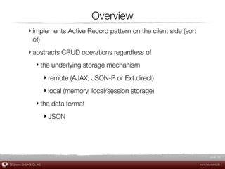 Overview
             ‣ implements Active Record pattern on the client side (sort
               of)
             ‣ abstracts CRUD operations regardless of
                  ‣ the underlying storage mechanism
                         ‣ remote (AJAX, JSON-P or Ext.direct)
                         ‣ local (memory, local/session storage)
                  ‣ the data format
                         ‣ JSON




                                                                                  Slide 32

TEQneers GmbH & Co. KG                                                     www.teqneers.de
 