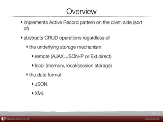Overview
             ‣ implements Active Record pattern on the client side (sort
               of)
             ‣ abstracts CRUD operations regardless of
                  ‣ the underlying storage mechanism
                         ‣ remote (AJAX, JSON-P or Ext.direct)
                         ‣ local (memory, local/session storage)
                  ‣ the data format
                         ‣ JSON
                         ‣ XML



                                                                                  Slide 32

TEQneers GmbH & Co. KG                                                     www.teqneers.de
 