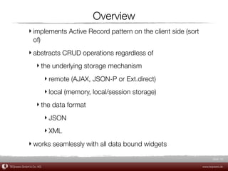 Overview
             ‣ implements Active Record pattern on the client side (sort
               of)
             ‣ abstracts CRUD operations regardless of
                  ‣ the underlying storage mechanism
                         ‣ remote (AJAX, JSON-P or Ext.direct)
                         ‣ local (memory, local/session storage)
                  ‣ the data format
                         ‣ JSON
                         ‣ XML
             ‣ works seamlessly with all data bound widgets

                                                                                  Slide 32

TEQneers GmbH & Co. KG                                                     www.teqneers.de
 