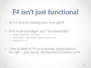 F#  isn’t  just  functional	
•  So I’m kind of wasting your time right?

•  F# is multi-paradigm, but “functional first”
   o  Object Oriented – Smalltalk
   o  Functional – Lisp, Scala, Haskell, OCaml, etc.
   o  Imperative – C



•  "I like to think of F# as a strongly typed python
   for .net” – Don Syme, MS Research/Creator of F#
 