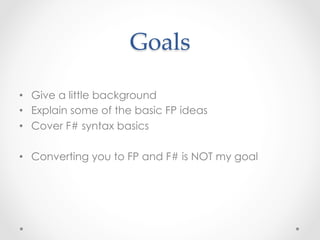 Goals	

•  Give a little background
•  Explain some of the basic FP ideas
•  Cover F# syntax basics

•  Converting you to FP and F# is NOT my goal
 