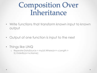 Composition  Over  
            Inheritance	
•  Write functions that transform known input to known
   output

•  Output of one function is input to the next

•  Things like LINQ
   o  Repeater.DataSource = myList.Where(x=> x.Length >
      5).OrderBy(x=>x.Name);
 