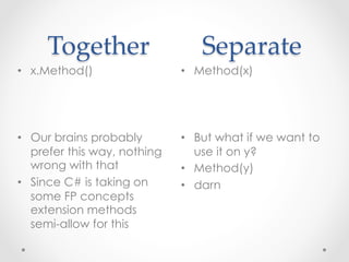 Together                Separate	
•  x.Method()                 •  Method(x)




•  Our brains probably        •  But what if we want to
   prefer this way, nothing      use it on y?
   wrong with that            •  Method(y)
•  Since C# is taking on      •  darn
   some FP concepts
   extension methods
   semi-allow for this
 