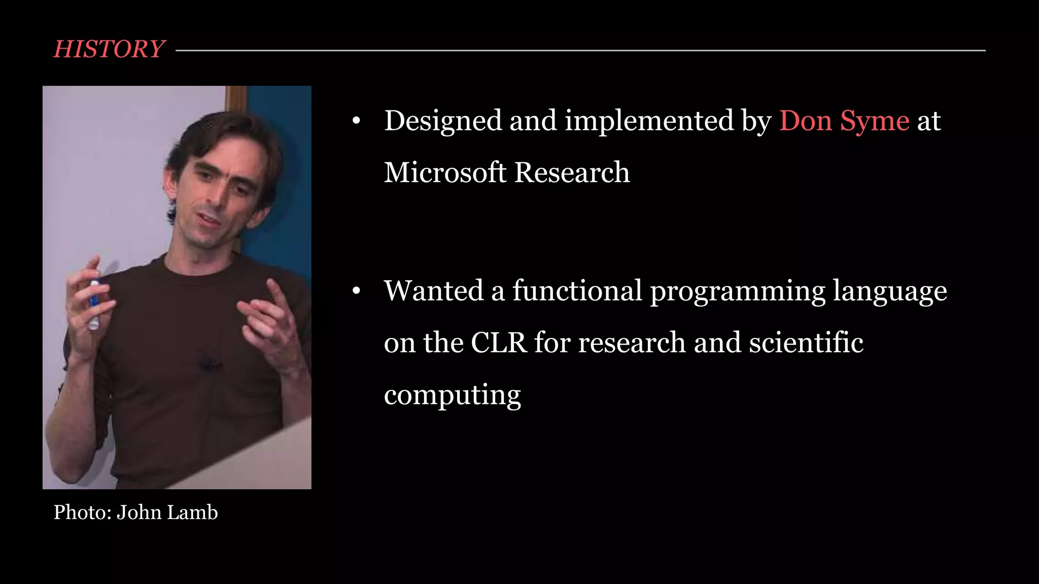 HISTORY

                   • Designed and implemented by Don Syme at
                     Microsoft Research



                   • Wanted a functional programming language
                     on the CLR for research and scientific
                     computing


Photo: John Lamb
 