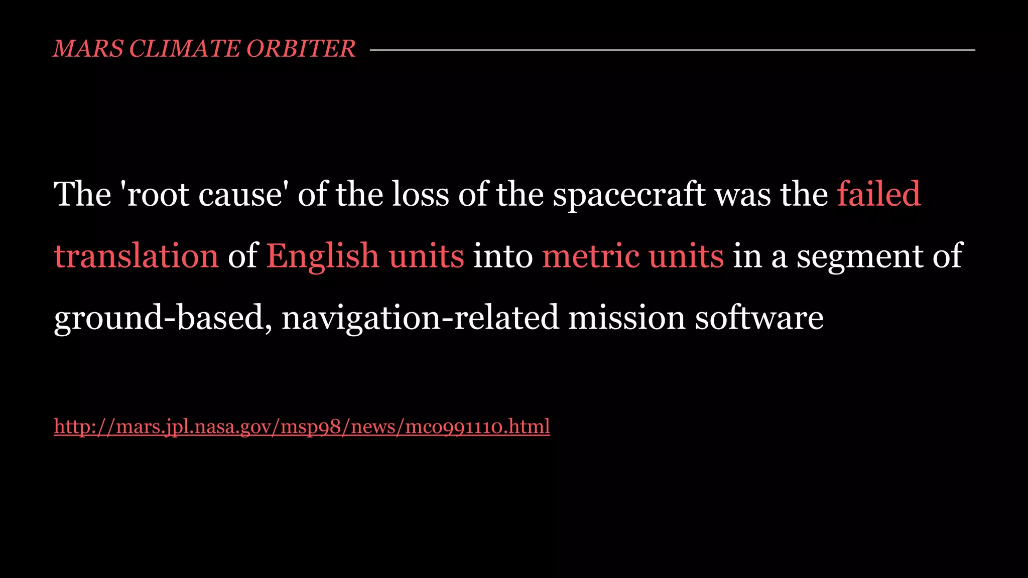 MARS CLIMATE ORBITER




The 'root cause' of the loss of the spacecraft was the failed
translation of English units into metric units in a segment of
ground-based, navigation-related mission software


http://mars.jpl.nasa.gov/msp98/news/mco991110.html
 