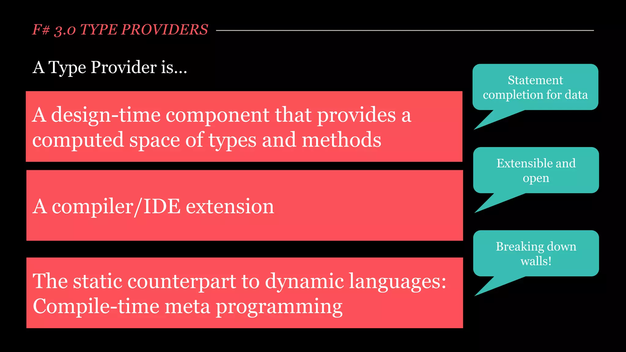 F# 3.0 TYPE PROVIDERS

A Type Provider is…
                                                  Statement
                                               completion for data
A design-time component that provides a
computed space of types and methods
                                                 Extensible and
                                                     open

A compiler/IDE extension
                                                 Breaking down
                                                     walls!
The static counterpart to dynamic languages:
Compile-time meta programming
 