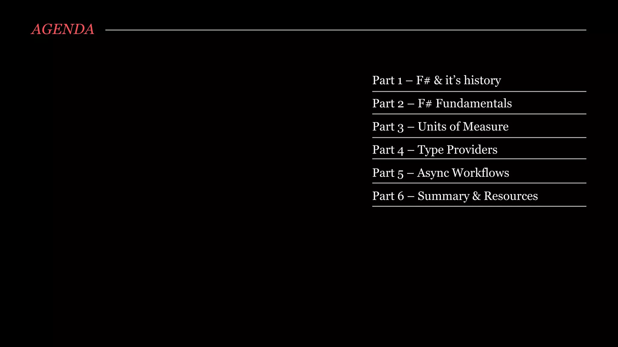 AGENDA


         Part 1 – F# & it’s history
         Part 2 – F# Fundamentals
         Part 3 – Units of Measure
         Part 4 – Type Providers
         Part 5 – Async Workflows
         Part 6 – Summary & Resources
 