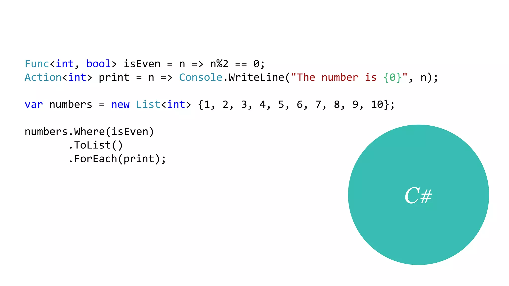 Func<int, bool> isEven = n => n%2 == 0;
Action<int> print = n => Console.WriteLine("The number is {0}", n);

var numbers = new List<int> {1, 2, 3, 4, 5, 6, 7, 8, 9, 10};

numbers.Where(isEven)
       .ToList()
       .ForEach(print);


                                                               C#
 