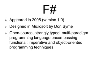 F#


Appeared in 2005 (version 1.0)



Designed in Microsoft by Don Syme



Open-source, strongly typed, multi-paradigm
programming language encompassing
functional, imperative and object-oriented
programming techniques

 