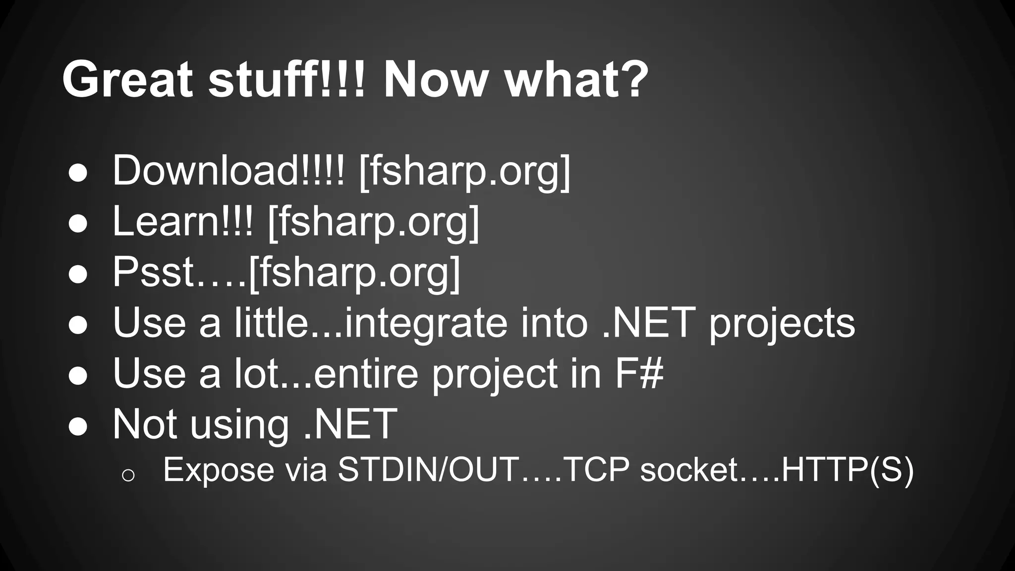 Great stuff!!! Now what?
● Download!!!! [fsharp.org]
● Learn!!! [fsharp.org]
● Psst….[fsharp.org]
● Use a little...integrate into .NET projects
● Use a lot...entire project in F#
● Not using .NET
o Expose via STDIN/OUT….TCP socket….HTTP(S)
 