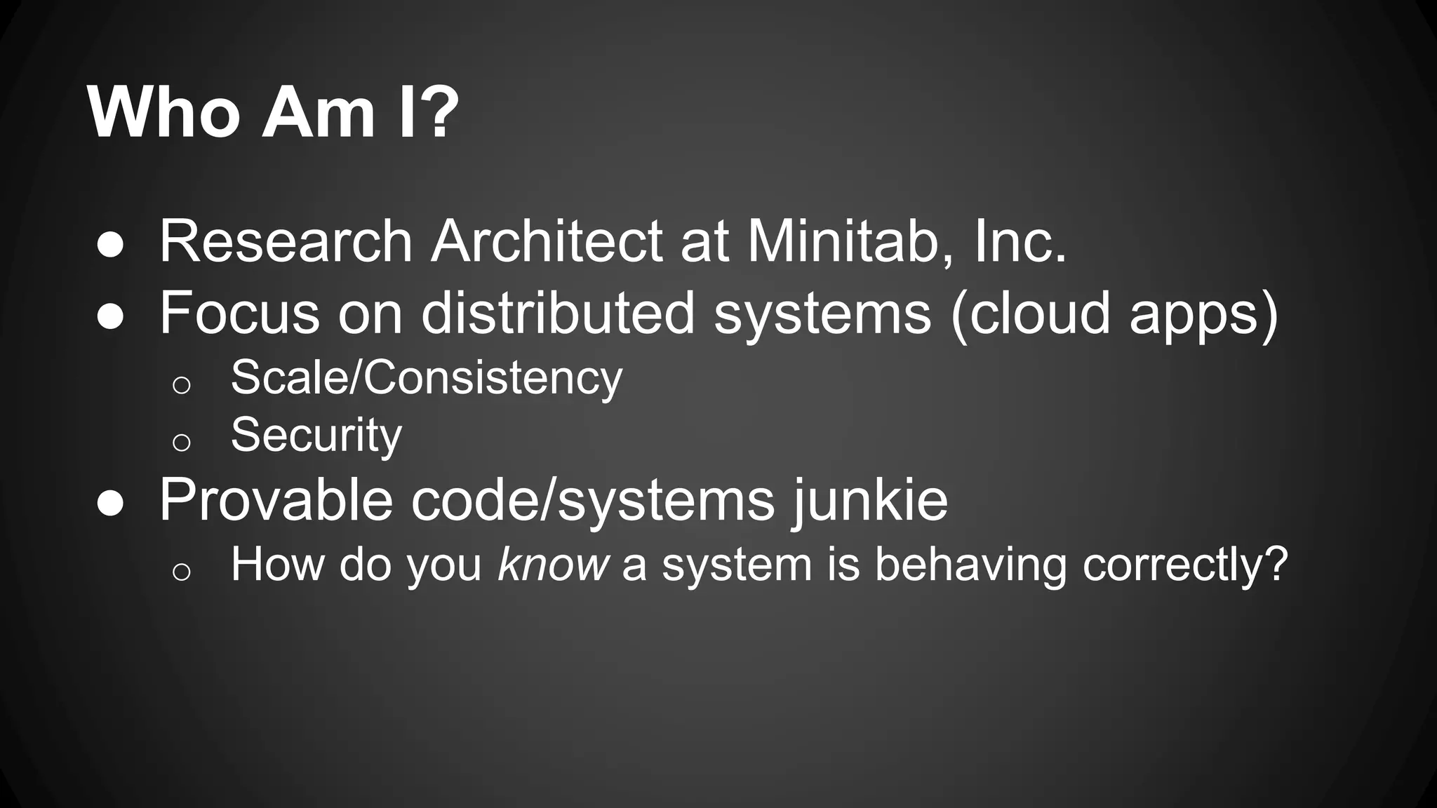 Who Am I?
● Research Architect at Minitab, Inc.
● Focus on distributed systems (cloud apps)
o Scale/Consistency
o Security
● Provable code/systems junkie
o How do you know a system is behaving correctly?
 