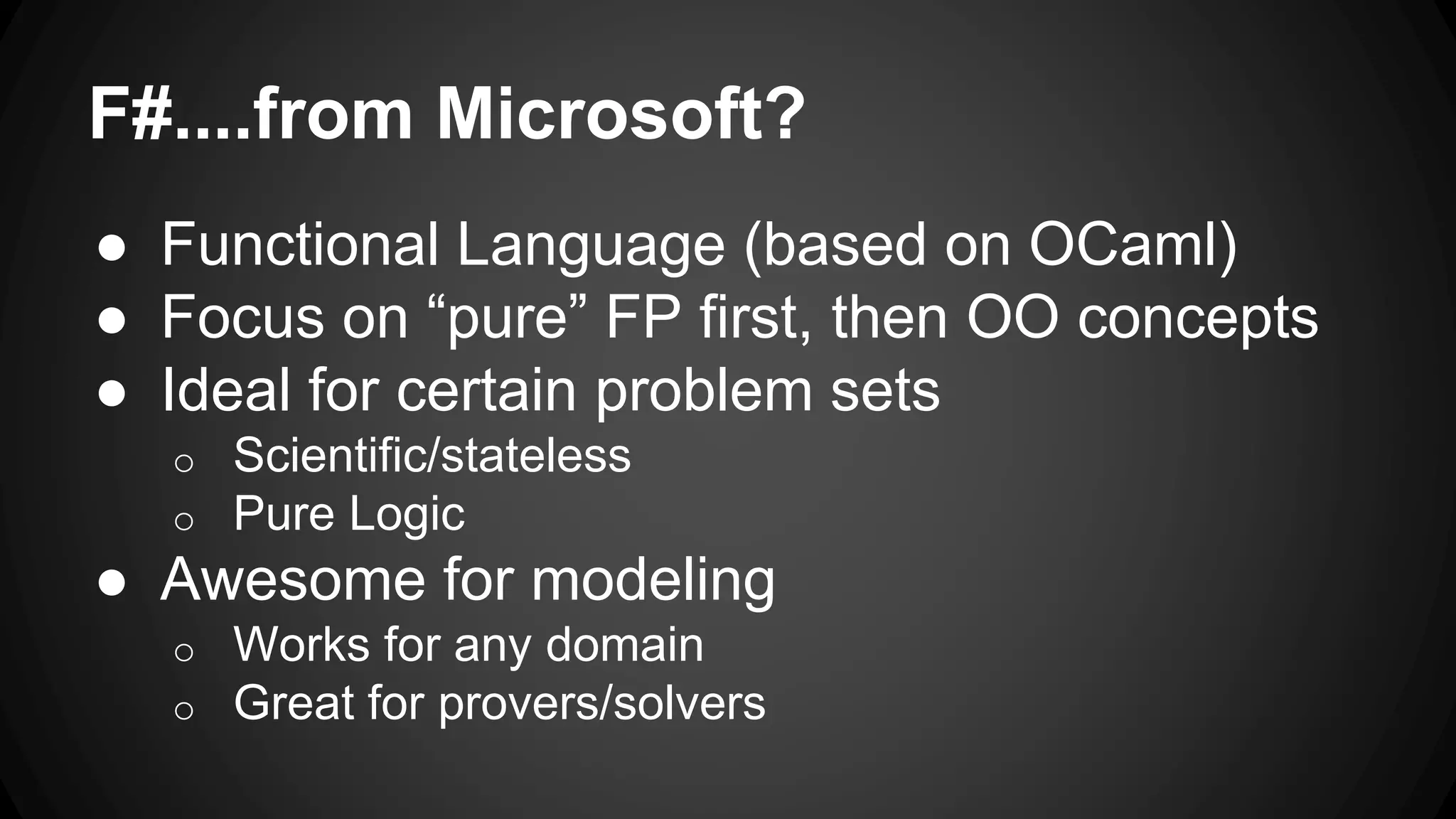 F#....from Microsoft?
● Functional Language (based on OCaml)
● Focus on “pure” FP first, then OO concepts
● Ideal for certain problem sets
o Scientific/stateless
o Pure Logic
● Awesome for modeling
o Works for any domain
o Great for provers/solvers
 