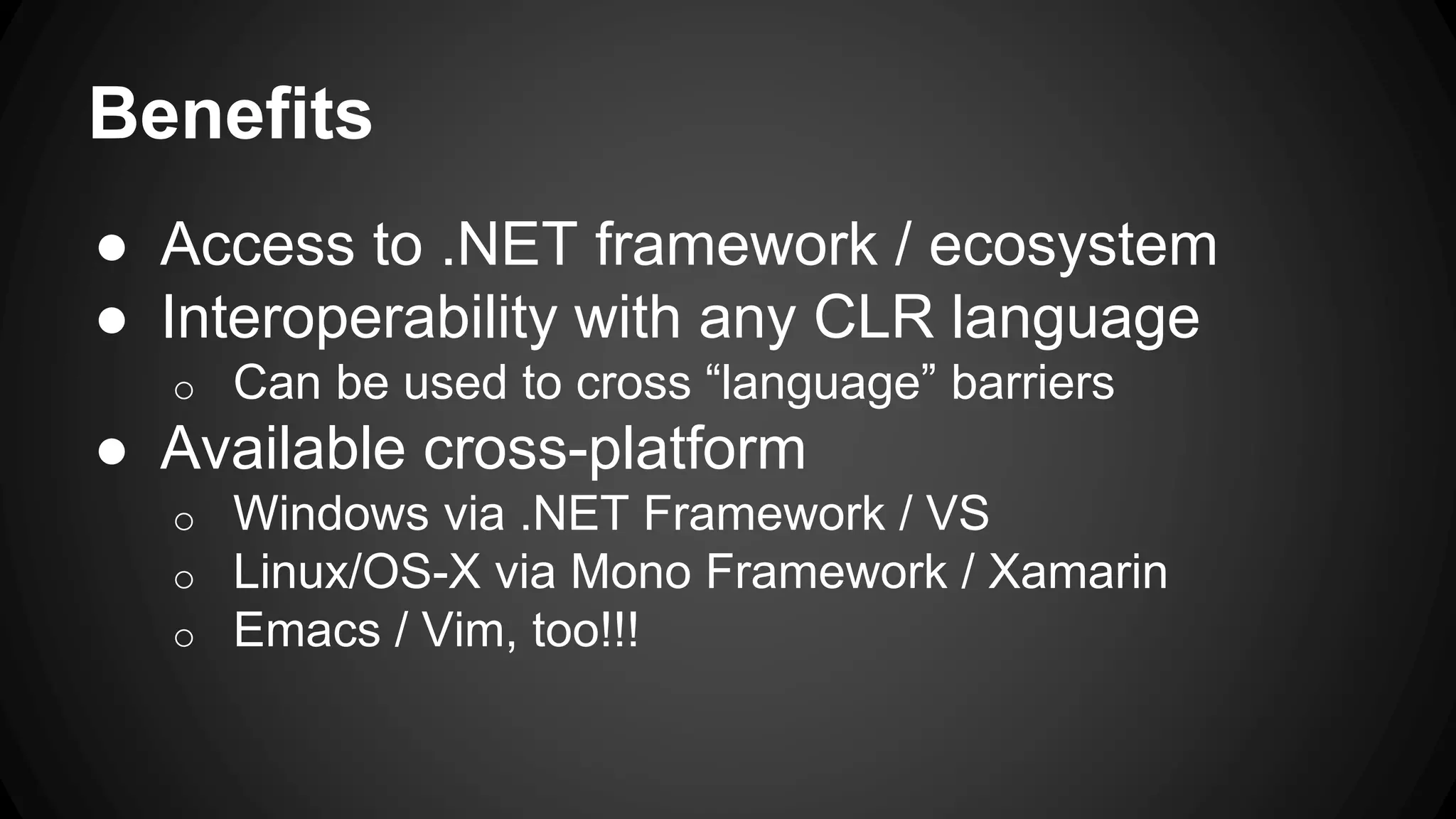Benefits
● Access to .NET framework / ecosystem
● Interoperability with any CLR language
o Can be used to cross “language” barriers
● Available cross-platform
o Windows via .NET Framework / VS
o Linux/OS-X via Mono Framework / Xamarin
o Emacs / Vim, too!!!
 