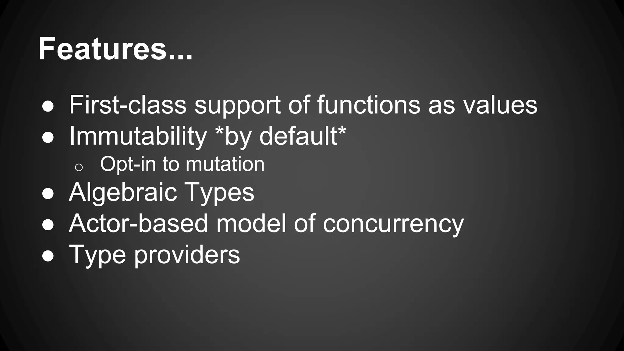 Features...
● First-class support of functions as values
● Immutability *by default*
o Opt-in to mutation
● Algebraic Types
● Actor-based model of concurrency
● Type providers
 
