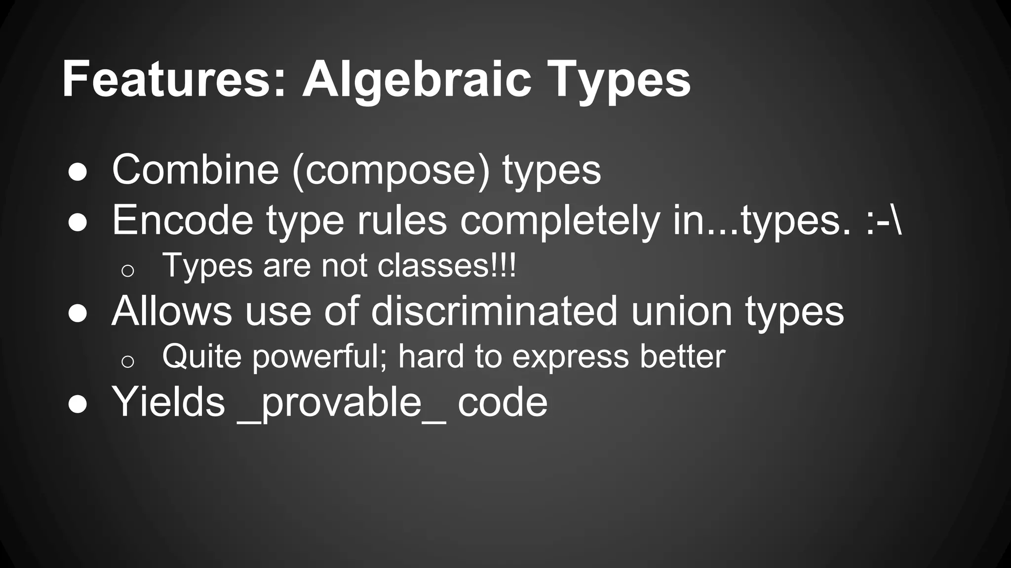 Features: Algebraic Types
● Combine (compose) types
● Encode type rules completely in...types. :-
o Types are not classes!!!
● Allows use of discriminated union types
o Quite powerful; hard to express better
● Yields _provable_ code
 