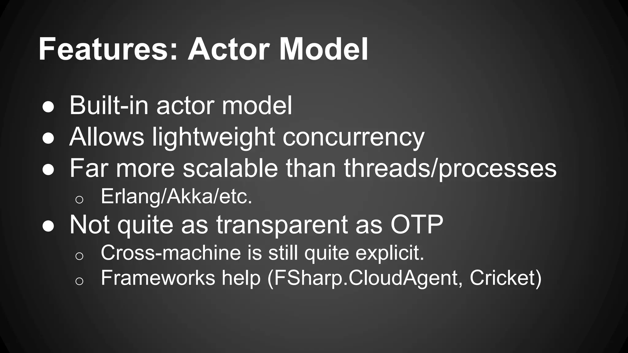 Features: Actor Model
● Built-in actor model
● Allows lightweight concurrency
● Far more scalable than threads/processes
o Erlang/Akka/etc.
● Not quite as transparent as OTP
o Cross-machine is still quite explicit.
o Frameworks help (FSharp.CloudAgent, Cricket)
 