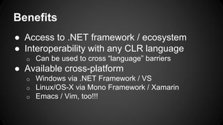 Benefits
● Access to .NET framework / ecosystem
● Interoperability with any CLR language
o Can be used to cross “language” barriers
● Available cross-platform
o Windows via .NET Framework / VS
o Linux/OS-X via Mono Framework / Xamarin
o Emacs / Vim, too!!!
 