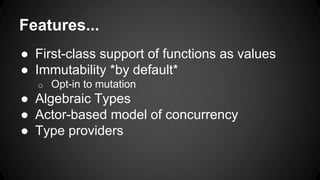 Features...
● First-class support of functions as values
● Immutability *by default*
o Opt-in to mutation
● Algebraic Types
● Actor-based model of concurrency
● Type providers
 