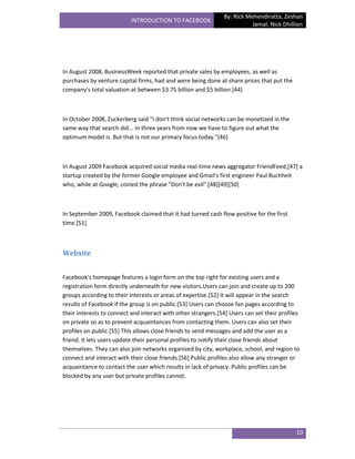 By: Rick Mehendiratta, Zeshan
                           INTRODUCTION TO FACEBOOK
                                                                          Jamal, Nick Dhillion




In August 2008, BusinessWeek reported that private sales by employees, as well as
purchases by venture capital firms, had and were being done at share prices that put the
company's total valuation at between $3.75 billion and $5 billion.[44]



In October 2008, Zuckerberg said "I don't think social networks can be monetized in the
same way that search did... In three years from now we have to figure out what the
optimum model is. But that is not our primary focus today."[46]



In August 2009 Facebook acquired social media real-time news aggregator FriendFeed,[47] a
startup created by the former Google employee and Gmail's first engineer Paul Buchheit
who, while at Google, coined the phrase "Don't be evil".[48][49][50]



In September 2009, Facebook claimed that it had turned cash flow positive for the first
time.[51]



Website


Facebook's homepage features a login form on the top right for existing users and a
registration form directly underneath for new visitors.Users can join and create up to 200
groups according to their interests or areas of expertise.[52] It will appear in the search
results of Facebook if the group is on public.[53] Users can choose fan pages according to
their interests to connect and interact with other strangers.[54] Users can set their profiles
on private so as to prevent acquaintances from contacting them. Users can also set their
profiles on public.[55] This allows close friends to send messages and add the user as a
friend. It lets users update their personal profiles to notify their close friends about
themselves. They can also join networks organized by city, workplace, school, and region to
connect and interact with their close friends.[56] Public profiles also allow any stranger or
acquaintance to contact the user which results in lack of privacy. Public profiles can be
blocked by any user but private profiles cannot.




                                                                                            10
 