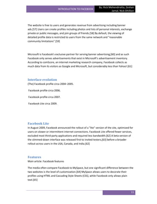 By: Rick Mehendiratta, Zeshan
                            INTRODUCTION TO FACEBOOK
                                                                          Jamal, Nick Dhillion




The website is free to users and generates revenue from advertising including banner
ads.[57] Users can create profiles including photos and lists of personal interests, exchange
private or public messages, and join groups of friends.[58] By default, the viewing of
detailed profile data is restricted to users from the same network and "reasonable
community limitations".[59]



Microsoft is Facebook's exclusive partner for serving banner advertising,[60] and as such
Facebook only serves advertisements that exist in Microsoft's advertisement inventory.
According to comScore, an internet marketing research company, Facebook collects as
much data from its visitors as Google and Microsoft, but considerably less than Yahoo!.[61]



Interface evolution
(The) Facebook profile circa 2004–2005.

Facebook profile circa 2006.

Facebook profile circa 2007.

Facebook Lite circa 2009.




Facebook Lite
In August 2009, Facebook announced the rollout of a "lite" version of the site, optimized for
users on slower or intermittent internet connections. Facebook Lite offered fewer services,
excluded most third-party applications and required less bandwidth.[62] A beta version of
the slimmed-down interface was released first to invited testers,[63] before a broader
rollout across users in the USA, Canada, and India.[62]



Features
Main article: Facebook features

The media often compare Facebook to MySpace, but one significant difference between the
two websites is the level of customization.[64] MySpace allows users to decorate their
profiles using HTML and Cascading Style Sheets (CSS), while Facebook only allows plain
text.[65]



                                                                                            11
 