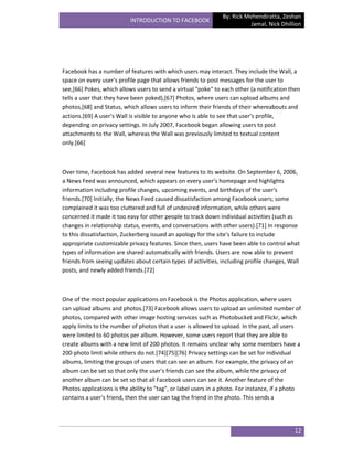 By: Rick Mehendiratta, Zeshan
                           INTRODUCTION TO FACEBOOK
                                                                           Jamal, Nick Dhillion




Facebook has a number of features with which users may interact. They include the Wall, a
space on every user's profile page that allows friends to post messages for the user to
see,[66] Pokes, which allows users to send a virtual "poke" to each other (a notification then
tells a user that they have been poked),[67] Photos, where users can upload albums and
photos,[68] and Status, which allows users to inform their friends of their whereabouts and
actions.[69] A user's Wall is visible to anyone who is able to see that user's profile,
depending on privacy settings. In July 2007, Facebook began allowing users to post
attachments to the Wall, whereas the Wall was previously limited to textual content
only.[66]



Over time, Facebook has added several new features to its website. On September 6, 2006,
a News Feed was announced, which appears on every user's homepage and highlights
information including profile changes, upcoming events, and birthdays of the user's
friends.[70] Initially, the News Feed caused dissatisfaction among Facebook users; some
complained it was too cluttered and full of undesired information, while others were
concerned it made it too easy for other people to track down individual activities (such as
changes in relationship status, events, and conversations with other users).[71] In response
to this dissatisfaction, Zuckerberg issued an apology for the site's failure to include
appropriate customizable privacy features. Since then, users have been able to control what
types of information are shared automatically with friends. Users are now able to prevent
friends from seeing updates about certain types of activities, including profile changes, Wall
posts, and newly added friends.[72]



One of the most popular applications on Facebook is the Photos application, where users
can upload albums and photos.[73] Facebook allows users to upload an unlimited number of
photos, compared with other image hosting services such as Photobucket and Flickr, which
apply limits to the number of photos that a user is allowed to upload. In the past, all users
were limited to 60 photos per album. However, some users report that they are able to
create albums with a new limit of 200 photos. It remains unclear why some members have a
200-photo limit while others do not.[74][75][76] Privacy settings can be set for individual
albums, limiting the groups of users that can see an album. For example, the privacy of an
album can be set so that only the user's friends can see the album, while the privacy of
another album can be set so that all Facebook users can see it. Another feature of the
Photos applications is the ability to "tag", or label users in a photo. For instance, if a photo
contains a user's friend, then the user can tag the friend in the photo. This sends a




                                                                                             12
 