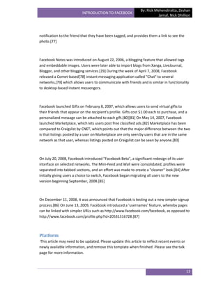 By: Rick Mehendiratta, Zeshan
                          INTRODUCTION TO FACEBOOK
                                                                          Jamal, Nick Dhillion




notification to the friend that they have been tagged, and provides them a link to see the
photo.[77]



Facebook Notes was introduced on August 22, 2006, a blogging feature that allowed tags
and embeddable images. Users were later able to import blogs from Xanga, LiveJournal,
Blogger, and other blogging services.[29] During the week of April 7, 2008, Facebook
released a Comet-based[78] instant messaging application called "Chat" to several
networks,[79] which allows users to communicate with friends and is similar in functionality
to desktop-based instant messengers.



Facebook launched Gifts on February 8, 2007, which allows users to send virtual gifts to
their friends that appear on the recipient's profile. Gifts cost $1.00 each to purchase, and a
personalized message can be attached to each gift.[80][81] On May 14, 2007, Facebook
launched Marketplace, which lets users post free classified ads.[82] Marketplace has been
compared to Craigslist by CNET, which points out that the major difference between the two
is that listings posted by a user on Marketplace are only seen by users that are in the same
network as that user, whereas listings posted on Craigslist can be seen by anyone.[83]



On July 20, 2008, Facebook introduced "Facebook Beta", a significant redesign of its user
interface on selected networks. The Mini-Feed and Wall were consolidated, profiles were
separated into tabbed sections, and an effort was made to create a "cleaner" look.[84] After
initially giving users a choice to switch, Facebook began migrating all users to the new
version beginning September, 2008.[85]



On December 11, 2008, it was announced that Facebook is testing out a new simpler signup
process.[86] On June 13, 2009, Facebook introduced a 'usernames' feature, whereby pages
can be linked with simpler URLs such as http://www.facebook.com/facebook, as opposed to
http://www.facebook.com/profile.php?id=20531316728.[87]



Platform
This article may need to be updated. Please update this article to reflect recent events or
newly available information, and remove this template when finished. Please see the talk
page for more information.



                                                                                              13
 