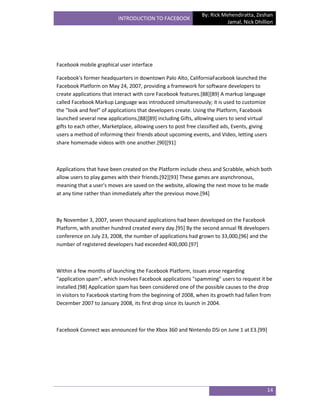 By: Rick Mehendiratta, Zeshan
                          INTRODUCTION TO FACEBOOK
                                                                          Jamal, Nick Dhillion




Facebook mobile graphical user interface

Facebook's former headquarters in downtown Palo Alto, CaliforniaFacebook launched the
Facebook Platform on May 24, 2007, providing a framework for software developers to
create applications that interact with core Facebook features.[88][89] A markup language
called Facebook Markup Language was introduced simultaneously; it is used to customize
the "look and feel" of applications that developers create. Using the Platform, Facebook
launched several new applications,[88][89] including Gifts, allowing users to send virtual
gifts to each other, Marketplace, allowing users to post free classified ads, Events, giving
users a method of informing their friends about upcoming events, and Video, letting users
share homemade videos with one another.[90][91]



Applications that have been created on the Platform include chess and Scrabble, which both
allow users to play games with their friends.[92][93] These games are asynchronous,
meaning that a user's moves are saved on the website, allowing the next move to be made
at any time rather than immediately after the previous move.[94]



By November 3, 2007, seven thousand applications had been developed on the Facebook
Platform, with another hundred created every day.[95] By the second annual f8 developers
conference on July 23, 2008, the number of applications had grown to 33,000,[96] and the
number of registered developers had exceeded 400,000.[97]



Within a few months of launching the Facebook Platform, issues arose regarding
"application spam", which involves Facebook applications "spamming" users to request it be
installed.[98] Application spam has been considered one of the possible causes to the drop
in visitors to Facebook starting from the beginning of 2008, when its growth had fallen from
December 2007 to January 2008, its first drop since its launch in 2004.



Facebook Connect was announced for the Xbox 360 and Nintendo DSi on June 1 at E3.[99]




                                                                                               14
 
