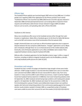 By: Rick Mehendiratta, Zeshan
                           INTRODUCTION TO FACEBOOK
                                                                          Jamal, Nick Dhillion




iPhone App
The Facebook iPhone website was launched August 2007 and as of July 2008 over 1.5 million
people use it regularly.[100] A free application for the iPhone and iPod Touch named
"Facebook for iPhone" was launched July 2008.[100] Version 2.0 of this app was released in
September 2008 and featured improved services such as being able to respond to friend
requests and notifications.[101] Version 3.0 was released in August 2009 and added
features such as events, and uploading video with a iPhone 3GS.[102]



Facebook on other devices

Many new smartphones offer access to the Facebook services either through their web-
browsers or applications. Nokia offers a facebook app on its Ovi Store for Nokia S60 devices
such as the N97 and contains most of the functionality of the full website.[103]

Google's Android OS does not as yet have an official Facebook application due to apparent
disputes between the two companies.[104] However, "wrapper" applications such as fBook
were introduced, although these ran as an enhanced version of the mobile website.[105]
Eventually, some third party applications such as Bloo and Blabber were created. These
supported Facebook natively using the Facebook API.[106]

RIM also offer a Facebook application for their BlackBerry device range. It offers a range of
functions, including an ability to integrate Facebook events into the BlackBerry calendar,
and using Facebook profile pictures for Caller ID.[107]



Downtime and outages
Facebook has had a number of outages and downtime large enough to draw some media
attention. A 2007 outage resulted in a security hole that enabled some users to read other
users' personal mail.[108] In 2008, the site was inaccessible for about a day, from many
locations in many countries.[109] In spite of these occurrences, a report issued by Pingdom
found that Facebook had less downtime in 2008 than most social networking websites.[110]
On September 16, 2009, Facebook started having major problems with loading when people
signed in. On September 18, 2009, Facebook went down for the second time in 2009, the
first time being when a group of hackers were deliberately trying to drown out a political
speaker who had social networking problems from continuously speaking against the Iranian
election results.[citation needed] In October 2009, an unspecified number of Facebook
users were unable to access their accounts for over three weeks.[111][112][113][114][115]




                                                                                            15
 