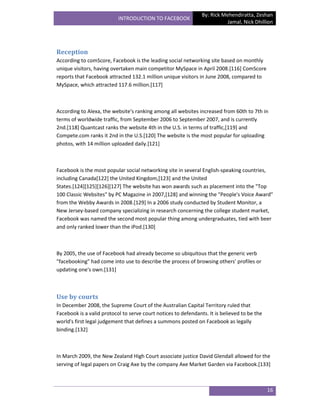 By: Rick Mehendiratta, Zeshan
                           INTRODUCTION TO FACEBOOK
                                                                           Jamal, Nick Dhillion




Reception
According to comScore, Facebook is the leading social networking site based on monthly
unique visitors, having overtaken main competitor MySpace in April 2008.[116] ComScore
reports that Facebook attracted 132.1 million unique visitors in June 2008, compared to
MySpace, which attracted 117.6 million.[117]



According to Alexa, the website's ranking among all websites increased from 60th to 7th in
terms of worldwide traffic, from September 2006 to September 2007, and is currently
2nd.[118] Quantcast ranks the website 4th in the U.S. in terms of traffic,[119] and
Compete.com ranks it 2nd in the U.S.[120] The website is the most popular for uploading
photos, with 14 million uploaded daily.[121]



Facebook is the most popular social networking site in several English-speaking countries,
including Canada[122] the United Kingdom,[123] and the United
States.[124][125][126][127] The website has won awards such as placement into the "Top
100 Classic Websites" by PC Magazine in 2007,[128] and winning the "People's Voice Award"
from the Webby Awards in 2008.[129] In a 2006 study conducted by Student Monitor, a
New Jersey-based company specializing in research concerning the college student market,
Facebook was named the second most popular thing among undergraduates, tied with beer
and only ranked lower than the iPod.[130]



By 2005, the use of Facebook had already become so ubiquitous that the generic verb
"facebooking" had come into use to describe the process of browsing others' profiles or
updating one's own.[131]



Use by courts
In December 2008, the Supreme Court of the Australian Capital Territory ruled that
Facebook is a valid protocol to serve court notices to defendants. It is believed to be the
world's first legal judgement that defines a summons posted on Facebook as legally
binding.[132]



In March 2009, the New Zealand High Court associate justice David Glendall allowed for the
serving of legal papers on Craig Axe by the company Axe Market Garden via Facebook.[133]



                                                                                              16
 