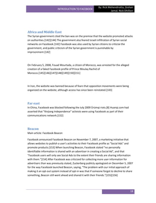 By: Rick Mehendiratta, Zeshan
                          INTRODUCTION TO FACEBOOK
                                                                        Jamal, Nick Dhillion




Africa and Middle East
The Syrian government cited the ban was on the premise that the website promoted attacks
on authorities.[142][144] The government also feared Israeli infiltration of Syrian social
networks on Facebook.[142] Facebook was also used by Syrian citizens to criticize the
government, and public criticism of the Syrian government is punishable by
imprisonment.[142]



On February 5, 2008, Fouad Mourtada, a citizen of Morocco, was arrested for the alleged
creation of a faked Facebook profile of Prince Moulay Rachid of
Morocco.[145][146][147][148][149][150][151]



In Iran, the website was banned because of fears that opposition movements were being
organized on the website; although access has since been reinstated.[143]



Far east
In China, Facebook was blocked following the July 2009 Ürümqi riots.[8] Huanqi.com had
asserted that "Xinjiang Independence" activists were using Facebook as part of their
communications network.[152]



Beacon
Main article: Facebook Beacon

Facebook announced Facebook Beacon on November 7, 2007, a marketing initiative that
allows websites to publish a user's activities to their Facebook profile as "Social Ads" and
promote products.[153] When launching Beacon, Facebook stated "no personally
identifiable information is shared with an advertiser in creating a Social Ad", and that
"Facebook users will only see Social Ads to the extent their friends are sharing information
with them."[154] After Facebook was criticized for collecting more user information for
advertisers than was previously stated, Zuckerberg publicly apologized on December 5, 2007
for the way Facebook launched Beacon, saying, "The problem with our initial approach of
making it an opt-out system instead of opt-in was that if someone forgot to decline to share
something, Beacon still went ahead and shared it with their friends."[155][156]




                                                                                          18
 