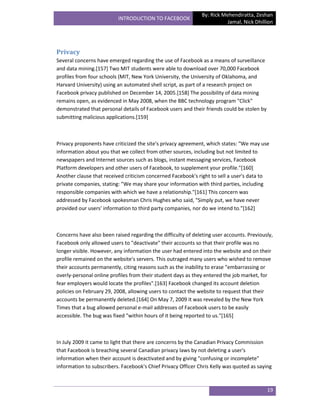 By: Rick Mehendiratta, Zeshan
                          INTRODUCTION TO FACEBOOK
                                                                          Jamal, Nick Dhillion




Privacy
Several concerns have emerged regarding the use of Facebook as a means of surveillance
and data mining.[157] Two MIT students were able to download over 70,000 Facebook
profiles from four schools (MIT, New York University, the University of Oklahoma, and
Harvard University) using an automated shell script, as part of a research project on
Facebook privacy published on December 14, 2005.[158] The possibility of data mining
remains open, as evidenced in May 2008, when the BBC technology program "Click"
demonstrated that personal details of Facebook users and their friends could be stolen by
submitting malicious applications.[159]



Privacy proponents have criticized the site's privacy agreement, which states: "We may use
information about you that we collect from other sources, including but not limited to
newspapers and Internet sources such as blogs, instant messaging services, Facebook
Platform developers and other users of Facebook, to supplement your profile."[160]
Another clause that received criticism concerned Facebook's right to sell a user's data to
private companies, stating: "We may share your information with third parties, including
responsible companies with which we have a relationship."[161] This concern was
addressed by Facebook spokesman Chris Hughes who said, "Simply put, we have never
provided our users' information to third party companies, nor do we intend to."[162]



Concerns have also been raised regarding the difficulty of deleting user accounts. Previously,
Facebook only allowed users to "deactivate" their accounts so that their profile was no
longer visible. However, any information the user had entered into the website and on their
profile remained on the website's servers. This outraged many users who wished to remove
their accounts permanently, citing reasons such as the inability to erase "embarrassing or
overly-personal online profiles from their student days as they entered the job market, for
fear employers would locate the profiles".[163] Facebook changed its account deletion
policies on February 29, 2008, allowing users to contact the website to request that their
accounts be permanently deleted.[164] On May 7, 2009 it was revealed by the New York
Times that a bug allowed personal e-mail addresses of Facebook users to be easily
accessible. The bug was fixed "within hours of it being reported to us."[165]



In July 2009 it came to light that there are concerns by the Canadian Privacy Commission
that Facebook is breaching several Canadian privacy laws by not deleting a user's
information when their account is deactivated and by giving "confusing or incomplete"
information to subscribers. Facebook's Chief Privacy Officer Chris Kelly was quoted as saying



                                                                                            19
 